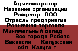 Администратор › Название организации ­ Райцентр, ООО › Отрасль предприятия ­ Розничная торговля › Минимальный оклад ­ 23 000 - Все города Работа » Вакансии   . Калужская обл.,Калуга г.